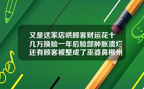 又是这家店哄顾客财运花十几万换脸一年后脸部肿胀溃烂还有顾客被整成了巫婆鼻郴州隆鼻手术医院排名
