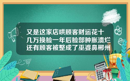 又是这家店哄顾客财运花十几万换脸一年后脸部肿胀溃烂还有顾客被整成了巫婆鼻郴州隆鼻手术多少钱啊