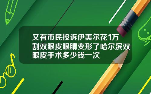 又有市民投诉伊美尔花1万割双眼皮眼睛变形了哈尔滨双眼皮手术多少钱一次