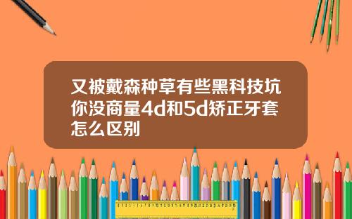 又被戴森种草有些黑科技坑你没商量4d和5d矫正牙套怎么区别
