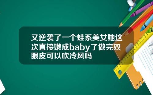 又逆袭了一个蛙系美女她这次直接嫩成baby了做完双眼皮可以吹冷风吗