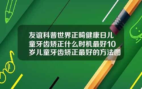 友谊科普世界正畸健康日儿童牙齿矫正什么时机最好10岁儿童牙齿矫正最好的方法图片