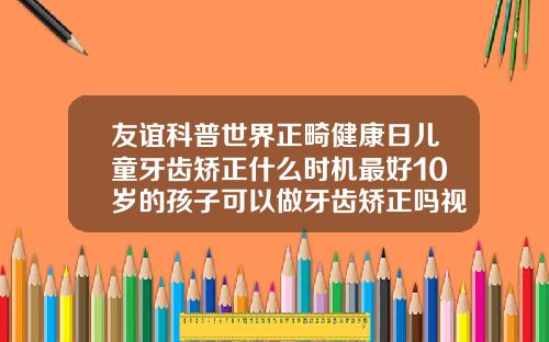 友谊科普世界正畸健康日儿童牙齿矫正什么时机最好10岁的孩子可以做牙齿矫正吗视频