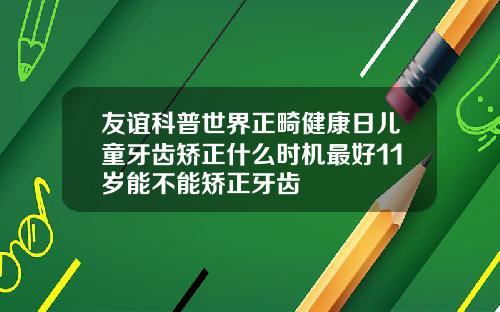 友谊科普世界正畸健康日儿童牙齿矫正什么时机最好11岁能不能矫正牙齿