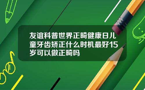 友谊科普世界正畸健康日儿童牙齿矫正什么时机最好15岁可以做正畸吗