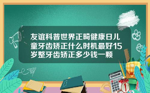 友谊科普世界正畸健康日儿童牙齿矫正什么时机最好15岁整牙齿矫正多少钱一颗