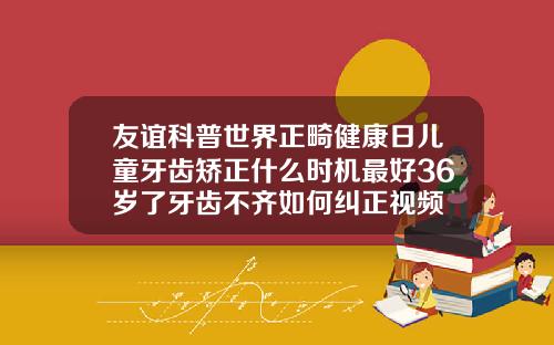 友谊科普世界正畸健康日儿童牙齿矫正什么时机最好36岁了牙齿不齐如何纠正视频