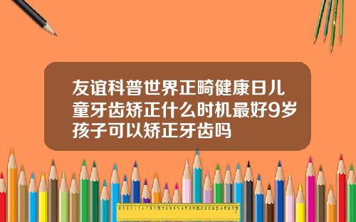 友谊科普世界正畸健康日儿童牙齿矫正什么时机最好9岁孩子可以矫正牙齿吗