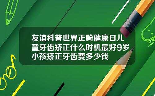 友谊科普世界正畸健康日儿童牙齿矫正什么时机最好9岁小孩矫正牙齿要多少钱