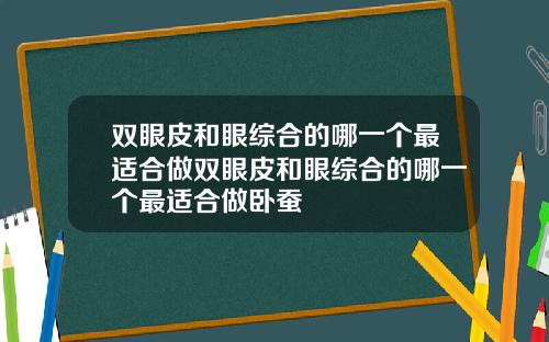 双眼皮和眼综合的哪一个最适合做双眼皮和眼综合的哪一个最适合做卧蚕
