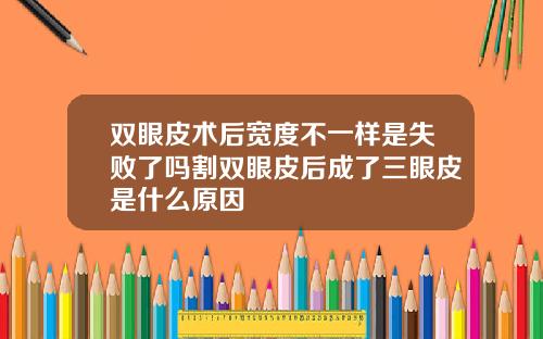 双眼皮术后宽度不一样是失败了吗割双眼皮后成了三眼皮是什么原因