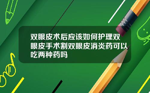 双眼皮术后应该如何护理双眼皮手术割双眼皮消炎药可以吃两种药吗