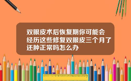 双眼皮术后恢复期你可能会经历这些修复双眼皮三个月了还肿正常吗怎么办