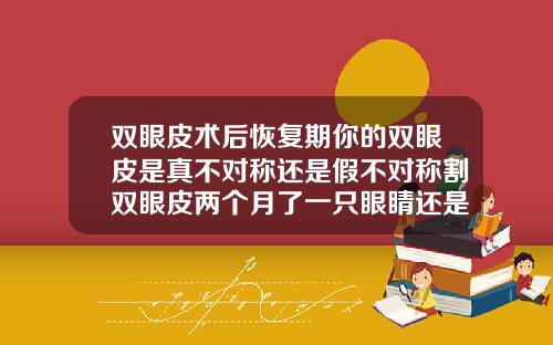 双眼皮术后恢复期你的双眼皮是真不对称还是假不对称割双眼皮两个月了一只眼睛还是肿怎么办