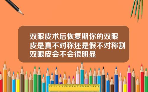 双眼皮术后恢复期你的双眼皮是真不对称还是假不对称割双眼皮会不会很明显