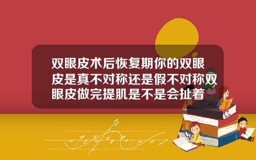 双眼皮术后恢复期你的双眼皮是真不对称还是假不对称双眼皮做完提肌是不是会扯着