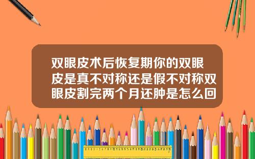 双眼皮术后恢复期你的双眼皮是真不对称还是假不对称双眼皮割完两个月还肿是怎么回事