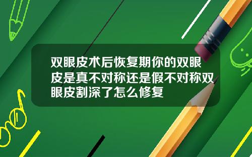 双眼皮术后恢复期你的双眼皮是真不对称还是假不对称双眼皮割深了怎么修复