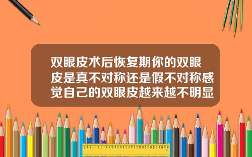 双眼皮术后恢复期你的双眼皮是真不对称还是假不对称感觉自己的双眼皮越来越不明显