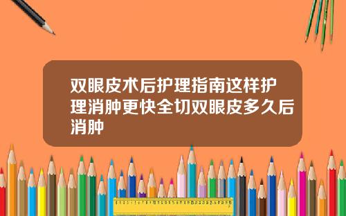双眼皮术后护理指南这样护理消肿更快全切双眼皮多久后消肿