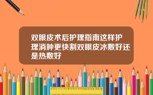 双眼皮术后护理指南这样护理消肿更快割双眼皮冰敷好还是热敷好