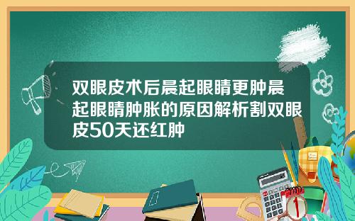 双眼皮术后晨起眼睛更肿晨起眼睛肿胀的原因解析割双眼皮50天还红肿