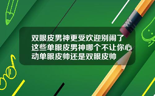双眼皮男神更受欢迎别闹了这些单眼皮男神哪个不让你心动单眼皮帅还是双眼皮帅