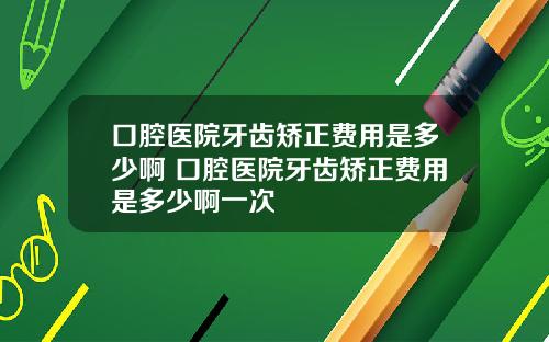 口腔医院牙齿矫正费用是多少啊 口腔医院牙齿矫正费用是多少啊一次