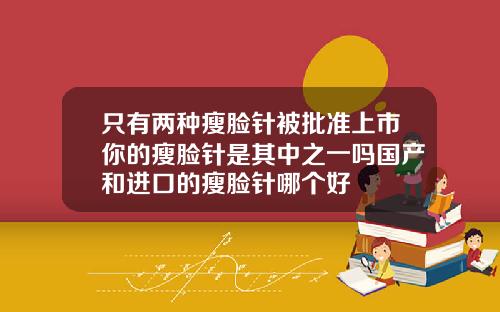 只有两种瘦脸针被批准上市你的瘦脸针是其中之一吗国产和进口的瘦脸针哪个好