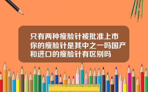 只有两种瘦脸针被批准上市你的瘦脸针是其中之一吗国产和进口的瘦脸针有区别吗