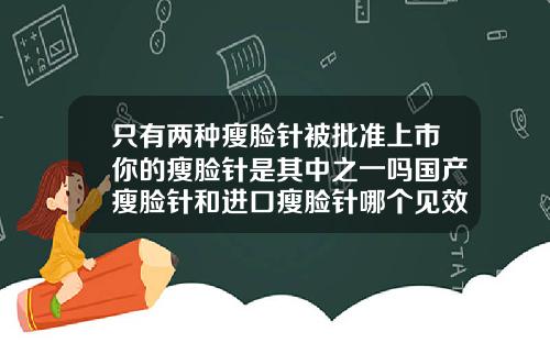 只有两种瘦脸针被批准上市你的瘦脸针是其中之一吗国产瘦脸针和进口瘦脸针哪个见效快