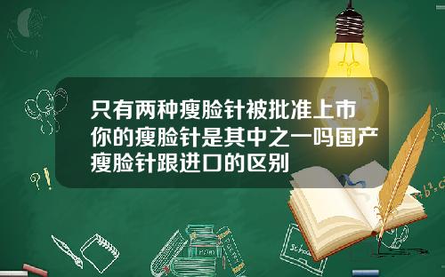 只有两种瘦脸针被批准上市你的瘦脸针是其中之一吗国产瘦脸针跟进口的区别