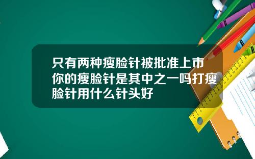 只有两种瘦脸针被批准上市你的瘦脸针是其中之一吗打瘦脸针用什么针头好