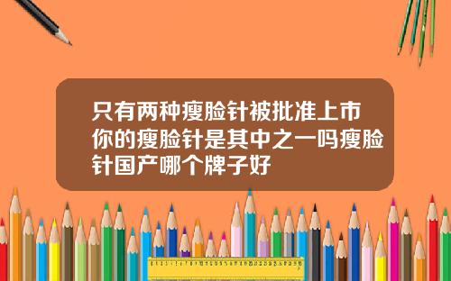 只有两种瘦脸针被批准上市你的瘦脸针是其中之一吗瘦脸针国产哪个牌子好