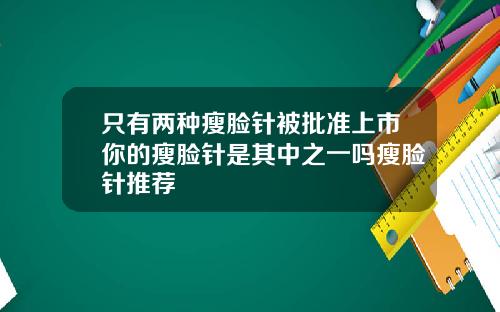 只有两种瘦脸针被批准上市你的瘦脸针是其中之一吗瘦脸针推荐