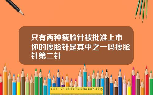 只有两种瘦脸针被批准上市你的瘦脸针是其中之一吗瘦脸针第二针