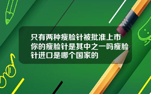 只有两种瘦脸针被批准上市你的瘦脸针是其中之一吗瘦脸针进口是哪个国家的