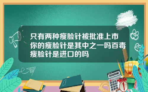 只有两种瘦脸针被批准上市你的瘦脸针是其中之一吗百毒瘦脸针是进口的吗
