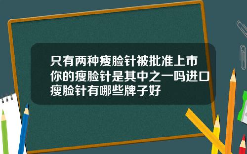 只有两种瘦脸针被批准上市你的瘦脸针是其中之一吗进口瘦脸针有哪些牌子好