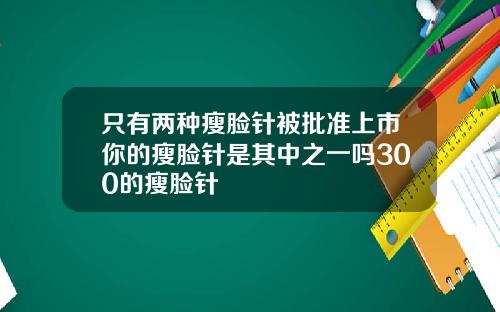 只有两种瘦脸针被批准上市你的瘦脸针是其中之一吗300的瘦脸针