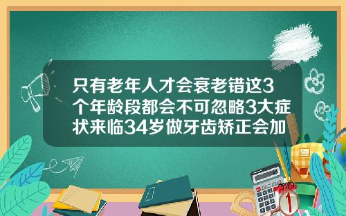 只有老年人才会衰老错这3个年龄段都会不可忽略3大症状来临34岁做牙齿矫正会加速面部松弛吗为什么