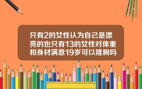 只有2的女性认为自己是漂亮的也只有13的女性对体重和身材满意19岁可以隆胸吗