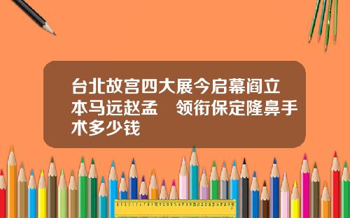 台北故宫四大展今启幕阎立本马远赵孟頫领衔保定隆鼻手术多少钱