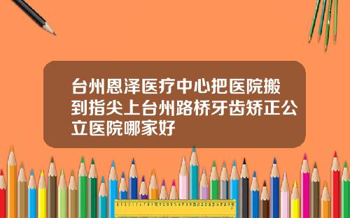 台州恩泽医疗中心把医院搬到指尖上台州路桥牙齿矫正公立医院哪家好