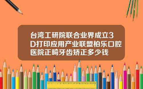 台湾工研院联合业界成立3D打印应用产业联盟柏乐口腔医院正畸牙齿矫正多少钱