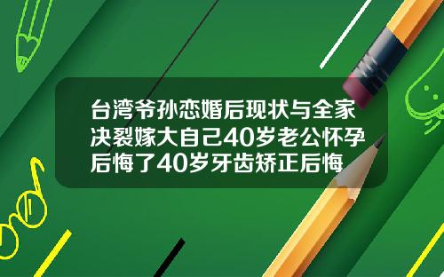 台湾爷孙恋婚后现状与全家决裂嫁大自己40岁老公怀孕后悔了40岁牙齿矫正后悔
