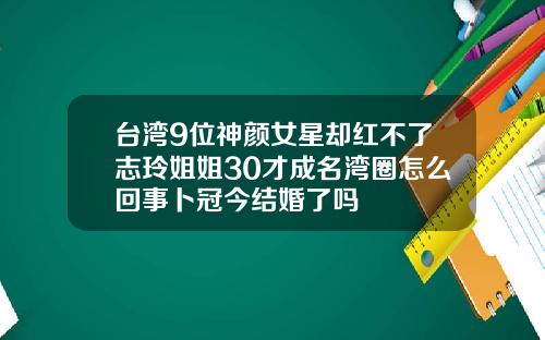 台湾9位神颜女星却红不了志玲姐姐30才成名湾圈怎么回事卜冠今结婚了吗