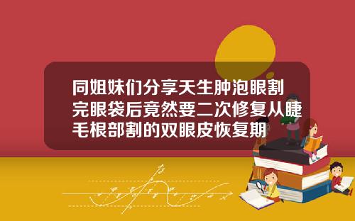 同姐妹们分享天生肿泡眼割完眼袋后竟然要二次修复从睫毛根部割的双眼皮恢复期