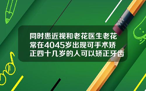 同时患近视和老花医生老花常在4045岁出现可手术矫正四十几岁的人可以矫正牙齿吗图片