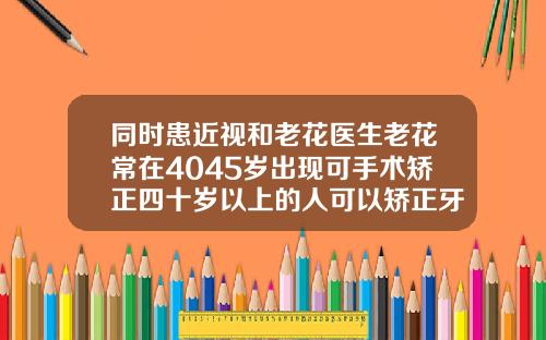 同时患近视和老花医生老花常在4045岁出现可手术矫正四十岁以上的人可以矫正牙齿吗